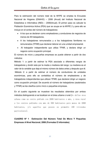 Gestión de las pymes


Para la estimación del número total de la MYPE se emplea la Encuesta
Nacional de Hogares (ENAHO) – 2006 (Anual) del Instituto Nacional de
Estadística e Informática (INEI) – 2006(Anual). El primer paso es calcular la
Población Económica Activa (PEA) que se ocupa en la MYPE 2 y para ello se
incluye en el conteo del número de trabajadores:
      A los que se declaran como empleadores y conductores de negocios de
      menos de 49 trabajadores.
      A los trabajadores remunerados y a los trabajadores familiares no
      remunerados (TFNR) que declaran laborar en una unidad empresarial.
       Al trabajador independiente que utiliza TFNR, y declara dirigir un
      negocio como ocupación principal.
El número de micro y pequeñas empresas se puede obtener a partir de dos
métodos:
Método 1: a partir de estimar la PEA asociada a diferentes rangos de
trabajadores y dividir esta por la media o mediana del rango. La mediana es el
valor de la variable que deja el mismo número de datos antes y después que él.
Método 2: a partir de estimar el número de conductores de unidades
económicas, para ello se contabiliza el número de empleadores y de
trabajadores independientes que utilizan TFNR, que declaran dirigir un negocio
como ocupación principal. De acuerdo al número de trabajadores (asalariados
y TFNR) se les clasifica como micro o pequeñas empresas.

En el cuadro siguiente se muestran los resultados obtenidos por ambos
métodos distinguiendo si se localizan en el área urbana o rural (Se define área
urbana como un centro poblado con 2000 habitantes o más, y área rural
a los centros poblados con más de 500 habitantes pero menos de 2000
habitantes,   y/o    aquellos     que   poseen   en    promedio   100   viviendas
particulares).


CUADRO Nº 1         Estimación Del Número Total De Micro Y Pequeñas
Empresas A Nivel Nacional, 2006 (Formales E Informales)




                                        37
 