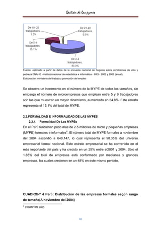 Gestión de las pymes




Fuente: estimado a partir de datos de la encuesta nacional de hogares sobre condiciones de vida y
pobreza ENAHO - instituto nacional de estadística e informática - INEI - 2002 y 2006 (anual).
Elaboración: ministerio del trabajo y promoción del empleo



Se observa un incremento en el número de la MYPE de todos los tamaños, sin
embargo el número de microempresas que emplean entre 5 y 9 trabajadores
son las que muestran un mayor dinamismo, aumentado en 54.8%. Este estrato
representa el 15.1% del total de MYPE.


2.2.FORMALIDAD E INFORMALIDAD DE LAS MYPES
      2.2.1.   Formalidad De Las MYPEs
En el Perú funcionan poco más de 2.5 millones de micro y pequeñas empresas
(MYPE) formales e informales6. El número total de MYPE formales a noviembre
del 2004 ascendió a 648,147, lo cual representa el 98.35% del universo
empresarial formal nacional. Este estrato empresarial se ha convertido en el
más importante del país y ha crecido en un 29% entre el2001 y 2004. Sólo el
1.65% del total de empresas está conformado por medianas y grandes
empresas, las cuales crecieron en un 48% en este mismo periodo.




CUADRONº 4 Perú: Distribución de las empresas formales según rango
de tamaño(A noviembre del 2004)
6
    PROMPYME 2005



                                                    40
 