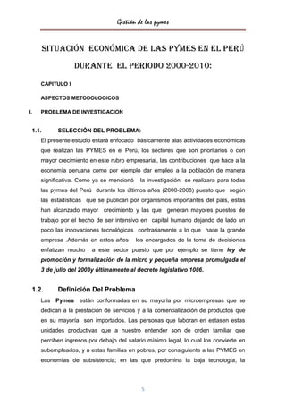 Gestión de las pymes


        Situación ECONÓMICA DE LAS PYMES EN EL Perú
                  DURANTE EL PERIODO 2000-2010:

     CAPITULO I

     ASPECTOS METODOLOGICOS

I.   PROBLEMA DE INVESTIGACION


 1.1.      SELECCIÓN DEL PROBLEMA:
     El presente estudio estará enfocado básicamente alas actividades económicas
     que realizan las PYMES en el Perú, los sectores que son prioritarios o con
     mayor crecimiento en este rubro empresarial, las contribuciones que hace a la
     economía peruana como por ejemplo dar empleo a la población de manera
     significativa. Como ya se mencionó    la investigación se realizara para todas
     las pymes del Perú durante los últimos años (2000-2008) puesto que según
     las estadísticas que se publican por organismos importantes del país, estas
     han alcanzado mayor crecimiento y las que generan mayores puestos de
     trabajo por el hecho de ser intensivo en capital humano dejando de lado un
     poco las innovaciones tecnológicas contrariamente a lo que hace la grande
     empresa .Además en estos años        los encargados de la toma de decisiones
     enfatizan mucho    a este sector puesto que por ejemplo se tiene ley de
     promoción y formalización de la micro y pequeña empresa promulgada el
     3 de julio del 2003y últimamente al decreto legislativo 1086.


 1.2.      Definición Del Problema
     Las Pymes están conformadas en su mayoría por microempresas que se
     dedican a la prestación de servicios y a la comercialización de productos que
     en su mayoría son importados. Las personas que laboran en estasen estas
     unidades productivas que a nuestro entender son de orden familiar que
     perciben ingresos por debajo del salario mínimo legal, lo cual los convierte en
     subempleados, y a estas familias en pobres, por consiguiente a las PYMES en
     economías de subsistencia; en las que predomina la baja tecnología, la



                                            5
 