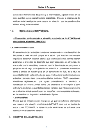 Gestión de las pymes


      ausencia de herramientas de gestión y la improvisación, a pesar de que en su
      seno cuentan con un capital humano capacitado. De aquí la importancia de
      realizare esta investigación para conocer su situación que ha pasado en los
      últimos años y en la actualidad.


  1.3.      Planteamiento Del Problema.


      ¿Cómo ha ido evolucionando la situación económica de las PYMES en el
      Perú durante el periodo 2000-2010?


  1.4.Justificación Del Estudio

      El presente estudio se justifica puesto que es necesario conocer la realidad de
      las pymes a nivel nacional, porque es el sector que absorbe a un número
      importante de la PEA nacional; además que su articulación nos permite diseñar
      programas y proyectos de desarrollo que sean sostenibles en el tiempo, de
      manera tal que la ejecución y puesta en marcha de estos planes, programas y
      proyectos en el largo plazo puedan dar solución a         problemas económicos
      como el empleo en nuestro país en un aproximado del 70% de la PEA. la
      necesidad también parte del hecho de que a nivel nacional existen instituciones
      estatales y privadas tales como universidades, institutos, ONGS, consultoras,
      direcciones regionales,etc.; que siguen promocionando la formación y
      constitución de nuevas pymes como una alternativa al desempleo o paro
      estructural, sin tomar en cuenta las distintas variables que interaccionan dentro
      de la situación actual que enfrentan las pequeñas y microempresas regionales,
      es decir realizar un diagnóstico real del sector Pymes.
      1.5 limitaciones:
      Puesto que las limitaciones son muy pocas ya que hay suficiente información
      con respecto a la situación económica de la PYMES, dado que las fuentes de
      datos como EDYPYMES, el banco mundial entre otras es suficiente para
      contribuir con el desarrollo de tema.


II.   OBJETIVOS DELA INVESTIGACION




                                              6
 