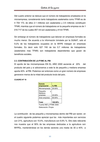 Gestión de las pymes


Del cuadro anterior se deduce que el número de trabajadores empleados en la
microempresa, considerando tanto trabajadores asalariados como TFNR es de
4 704 173, de ellos 2.1 millones son asalariados y 2.5 millones constituyen
TFNR, mientras que el número de trabajadores en la pequeña empresa es de 1
016 717 de los cuales 957 mil son asalariados y 41mil TFNR.


Sin embargo el número de trabajadores que laboran en empresas formales es
mucho menor. De acuerdo a la información brindada por la SUNAT, solo el
9.2% de los trabajadores ocupados en la MYPE trabajan en empresas
formales. Es decir solo 527 745 de los 5.7 millones de trabajadores
(asalariados mas TFNR) son trabajadores dependientes que gozan de
beneficios sociales.


2.3. CONTRIBUCIÓN DE LA PYME AL PBI
El aporte de las microempresas EN EL AÑO 2000 asciende al 20%           del
producto del país y si adicionamos a este la de pequeña y mediana empresa
aporta 40% al PBI. Podemos ver entonces como un gran número de empresas
generaron menos de la mitad del producto bruto del país.

CUADRO Nº 19

                          Estrato
                          empresarial        % PBI
                          Microempresas      20.00%
                          Pequeña        y
                          Mediana
                          empresa            20.00%
                          Gran empresa       60.00%

                          Total           100.00%
                          Fuente INEI y PYME 2000
                          Elaboración: Propia


La contribución de las pequeña y microempresa dentro del PBI por sector, en
el cuadro siguiente podemos apreciar que los más importantes son servicios
con 21%, agricultura con 10.4%, manufactura con 6.9% %. Otro dato relevante
nos muestra que el 90% de las empresas dedicadas a la agricultura son
MYPEs, manteniéndose en los demás sectores una media de 30 a 40% a



                                        60
 