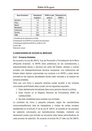 Gestión de las pymes




1/ Contribución de cada sector en el PBI.
2/ Participación de la MYPE en el producto de cada sector
3/ Participación global de la MYPE en el PBI (3=1x2)
Fuente: INEI
Elaboración: propia


2.3 INDICADORES DE ACCESO AL MERCADO

2.3.1 Compras Estatales
De acuerdo a la Ley No 28015, “Ley de Promoción y Formalización de la Micro
yPequeña Empresa”, la MYPE tiene preferencia en las contrataciones y
adquisicionesde bienes y servicios por parte del Estado, siempre y cuando
cumplan con lasespecificaciones técnicas necesarias. Las instituciones del
Estado deben dedicar unporcentaje sus compras a la MYPE y estas tienen
prioridad en las regiones ylocalidades donde están ubicadas y se realizan las
compras estatales.
Para que una micro o pequeña empresa pueda acceder a las compras
convocadas porel Estado debe cumplir con los siguientes requisitos:
    1. Estar debidamente formalizada (Sea como persona natural o jurídica).
    2. Estar inscrito en el Registro Nacional de Proveedores (RNP) de
         CONSUCODE.
    3. No estar inhabilitado para contratar con el Estado.
La condición de micro o pequeña empresa, según las características
concurrentes(Número total de trabajadores y niveles de ventas anuales)
establecidas en el artículo 3º de la Ley N° 28015, se acredita en los procesos
de selección convocados por lasInstituciones Estatales, mediante una
declaración jurada cuyo formato se encuentra enlas bases administrativas de
cada proceso de selección. De acuerdo al artículo No 21 dela Ley No 28015,


                                                   62
 