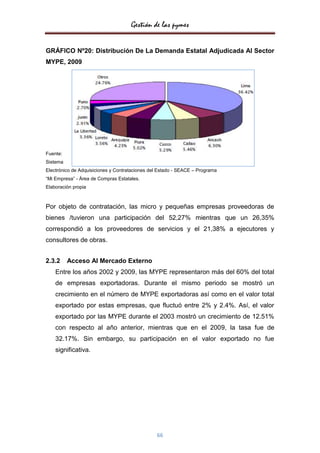 Gestión de las pymes


GRÁFICO Nº20: Distribución De La Demanda Estatal Adjudicada Al Sector
MYPE, 2009




Fuente:
Sistema
Electrónico de Adquisiciones y Contrataciones del Estado - SEACE – Programa
“Mi Empresa” - Área de Compras Estatales.
Elaboración propia



Por objeto de contratación, las micro y pequeñas empresas proveedoras de
bienes /tuvieron una participación del 52,27% mientras que un 26,35%
correspondió a los proveedores de servicios y el 21,38% a ejecutores y
consultores de obras.


2.3.2     Acceso Al Mercado Externo
    Entre los años 2002 y 2009, las MYPE representaron más del 60% del total
    de empresas exportadoras. Durante el mismo periodo se mostró un
    crecimiento en el número de MYPE exportadoras así como en el valor total
    exportado por estas empresas, que fluctuó entre 2% y 2.4%. Así, el valor
    exportado por las MYPE durante el 2003 mostró un crecimiento de 12.51%
    con respecto al año anterior, mientras que en el 2009, la tasa fue de
    32.17%. Sin embargo, su participación en el valor exportado no fue
    significativa.




                                                66
 