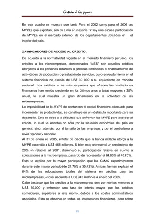 Gestión de las pymes


En este cuadro se muestra que tanto Para el 2002 como para el 2006 las
MYPEs que exportan, son de Lima en mayoría. Y hay una escasa participación
de MYPEs en el mercado externo, de los departamentos ubicados en             el
interior del país.


2.4 INDICADORES DE ACCESO AL CREDITO:

De acuerdo a la normatividad vigente en el mercado financiero peruano, los
créditos a las microempresas, denominados “MES” son aquellos créditos
otorgados a las personas naturales o jurídicas destinados al financiamiento de
actividades de producción o prestación de servicios, cuyo endeudamiento en el
sistema financiero no exceda de US$ 30 000 o su equivalente en moneda
nacional. Los créditos a las microempresas que ofrecen las instituciones
financieras han venido creciendo en los últimos anos a tasas mayores a 25%
anual, lo cual muestra un gran dinamismo en la actividad de las
microempresas.
La imposibilidad de la MYPE de contar con el capital financiero adecuado para
incrementar su productividad, se constituye en un obstáculo importante para su
desarrollo. Esto se debe a la dificultad que enfrentan las MYPE para acceder al
crédito, lo cual se acentúa no sólo por la situación económica del país en
general, sino, además, por el tamaño de las empresas y por el centralismo a
nivel regional y nacional.
Al 31 de enero de 2005, el total de crédito que la banca múltiple otorgó a la
MYPE ascendió a US$ 455 millones. Si bien esto representó un crecimiento de
20% en relación al 2001, disminuyó su participación relativa en cuanto a
colocaciones a la microempresa, pasando de representar el 64.86% al 48.75%.
Esto se explica por la mayor participación que las CMAC experimentaron
durante este mismo periodo (de 21.75% a 35.42%). Ambas fuentes explican el
84% de las colocaciones totales del sistema en créditos para las
microempresas, el cual asciende a US$ 945 millones a enero del 2005.
Cabe destacar que los créditos a la microempresa son por montos menores a
US$ 30,000 y enfrentan una tasa de interés mayor que los créditos
comerciales, superiores a este monto, debido a los costos administrativos
asociados. Esto se observa en todas las instituciones financieras, pero sobre


                                      69
 