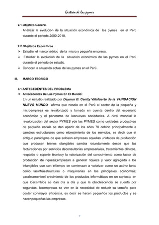 Gestión de las pymes

   2.1.Objetivo General.
       Analizar la evolución de la situación económica de las pymes en el Perú
       durante el periodo 2000-2010.


   2.2.Objetivos Específicos
    Estudiar el marco teórico de la micro y pequeña empresa.
    Estudiar la evolución de la situación económica de las pymes en el Perú
       durante el periodo de estudio.
    Conocer la situación actual de las pymes en el Perú.


III.   MARCO TEORICO


   3.1.ANTECEDENTES DEL PROBLEMA
    Antecedentes De Las Pymes En El Mundo:
       En un estudio realizado por Deymor B. Centty Villafuerte de la FUNDACION
       NUEVO MUNDO afirma que nosolo en el Perú el sector de la pequeña y
       microempresa es revalorizado y tomado en cuenta dentro del escenario
       económico y el panorama de lasnuevas sociedades. A nivel mundial la
       revalorización del sector PYMES yde las PYMES como unidades productivas
       de pequeña escala se dan apartir de los años 70 debido principalmente a
       cambios estructurales como elcrecimiento de los servicios, es decir que el
       antiguo paradigma de que soloson empresas aquellas unidades de producción
       que producen bienes otangibles cambia rotundamente desde que las
       facturaciones por servicios deconsultorías empresariales, tratamientos clínicos,
       respaldo o soporte técnicoy la valorización del conocimiento como factor de
       producción de riqueza;empiezan a generar riqueza y valor agregado a los
       intangibles que con eltiempo se comienzan a valorizar como un activo tanto
       como lasinfraestructuras o maquinarias en las principales economías;
       paralelamenteel crecimiento de los productos informáticos en un contexto en
       que loscambios se dan día a día y que la obsolescencia se cuenta por
       segundos, lasempresas se ven en la necesidad de reducir su tamaño para
       contar conmayor eficiencia, es decir se hacen pequeños los productos y se
       hacenpequeñas las empresas.




                                                 7
 