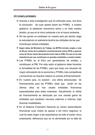 Gestión de las pymes


1V.CONCLUCIONES:
   Gracias a esta investigación que he enfocado pues, nos lleva
      la conclusión      de cuan aporte hacen las PYMEs a nuestro
      gobierno, la población económica activa y en todo nuestro
      ámbito; ya sea en el micro ambiente o en el macro ambiente.
   Sin las pymes no existiesen en nuestro país por decirlo valga
      la redundancia no realmente tendría las utilidades de las que
      Contribuyen dichas entidades.
     Según datos del Ministerio de Trabajo, las MYPEs brindan empleo a más
      de 80 por ciento de la población económicamente activa (PEA) y generan
      cerca de 45 por ciento del producto bruto interno (PBI). Por eso es de vital
      importancia por que contribuyen en grandes cantidades a nuestro estado.
   Las PYMEs en el Perú son generadoras de empleo, y
      contribuyen al PBI. Por esta razón el gobierno debe fomentar
      la formalidad de las PYMEs para que haya una situación de
      mayor articulación de la economía y PYMEs más competitivas
      y productivas se requiere mejorar su acceso al financiamiento.
   En nuestro país, no existían               una oferta estructurada        de
      financiamiento para las PYMEs; dado que                   recién en los
      últimos     años     se    han        creado   entidades      financieras
      especializadas para estas empresas. Actualmente, la oferta
      de financiamiento es efectuada por una variada gama de
      entidades que canalizan recursos externos e internos, bajo
      diversas modalidades.
   En el Sistema Financiero Nacional se vienen desarrollando
      financieras cuya misión es apoyar a los micro negocios, lo
      cual ha dado origen a las expectativas de todo el sector micro
      empresarial, deficiencia que se ve alimentada por la falta de



                                       79
 