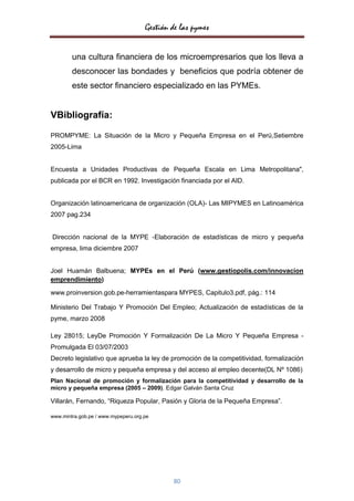 Gestión de las pymes


        una cultura financiera de los microempresarios que los lleva a
        desconocer las bondades y beneficios que podría obtener de
        este sector financiero especializado en las PYMEs.


VBibliografía:

PROMPYME: La Situación de la Micro y Pequeña Empresa en el Perú,Setiembre
2005-Lima


Encuesta a Unidades Productivas de Pequeña Escala en Lima Metropolitana",
publicada por el BCR en 1992. Investigación financiada por el AID.


Organización latinoamericana de organización (OLA)- Las MIPYMES en Latinoamérica
2007 pag.234


Dirección nacional de la MYPE -Elaboración de estadísticas de micro y pequeña
empresa, lima diciembre 2007


Joel Huamán Balbuena; MYPEs en el Perú (www.gestiopolis.com/innovacion
emprendimiento)

www.proinversion.gob.pe-herramientaspara MYPES, Capitulo3.pdf, pág.: 114

Ministerio Del Trabajo Y Promoción Del Empleo; Actualización de estadísticas de la
pyme, marzo 2008

Ley 28015; LeyDe Promoción Y Formalización De La Micro Y Pequeña Empresa -
Promulgada El 03/07/2003
Decreto legislativo que aprueba la ley de promoción de la competitividad, formalización
y desarrollo de micro y pequeña empresa y del acceso al empleo decente(DL Nº 1086)
Plan Nacional de promoción y formalización para la competitividad y desarrollo de la
micro y pequeña empresa (2005 – 2009). Edgar Galván Santa Cruz

Villarán, Fernando, “Riqueza Popular, Pasión y Gloria de la Pequeña Empresa”.

www.mintra.gob.pe / www.mypeperu.org.pe




                                             80
 