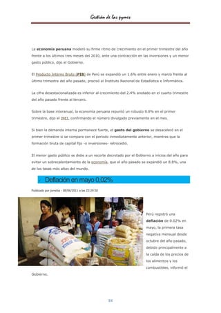 Gestión de las pymes




La economía peruana moderó su firme ritmo de crecimiento en el primer trimestre del año

frente a los últimos tres meses del 2010, ante una contracción en las inversiones y un menor
gasto público, dijo el Gobierno.


El Producto Interno Bruto (PIB) de Perú se expandió un 1.6% entre enero y marzo frente al
último trimestre del año pasado, precisó el Instituto Nacional de Estadística e Informática.


La cifra desestacionalizada es inferior al crecimiento del 2.4% anotado en el cuarto trimestre
del año pasado frente al tercero.


Sobre la base interanual, la economía peruana repuntó un robusto 8.8% en el primer
trimestre, dijo el INEI, confirmando el número divulgado previamente en el mes.


Si bien la demanda interna permanece fuerte, el gasto del gobierno se desaceleró en el

primer trimestre si se compara con el período inmediatamente anterior, mientras que la
formación bruta de capital fijo -o inversiones- retrocedió.


El menor gasto público se debe a un recorte decretado por el Gobierno a inicios del año para

evitar un sobrecalentamiento de la economía, que el año pasado se expandió un 8.8%, una
de las tasas más altas del mundo.


        Deflación en mayo 0,02%
Publicado por jomeba - 08/06/2011 a las 22:29:50




                                                                     Perú registró una

                                                                     deflación de 0.02% en

                                                                     mayo, la primera tasa

                                                                     negativa mensual desde

                                                                     octubre del año pasado,

                                                                     debido principalmente a

                                                                     la caída de los precios de

                                                                     los alimentos y los

                                                                     combustibles, informó el
Gobierno.




                                                   84
 