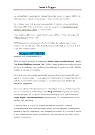 Gestión de las pymes


Los analistas habían previsto que los precios al consumidor caerían en mayo un 0.01%, tras
haber avanzado en los dos meses previos a su mayor ritmo en casi tres años.


Con el dato de mayo, Perú, que es un gran exportador de materias primas, acumuló una

inflación del 2.15% en los cinco primeros meses del año, precisó el Instituto Nacional de
Estadística e Informática (INEI) en un comunicado.


Y para los últimos 12 meses a mayo la inflación fue de 3.07%, en el techo del rango meta
del Banco Central de entre 1 y 3%.


El INEI dijo que entre los rubros que influyeron en la baja del costo de vida de mayo

destacaron los alimentos y las tarifas de combustibles y electricidad, que cayeron un 0.01%
y un 0.98%, respectivamente.


     Programa PYME AGC
Publicado por admin - 07/06/2011 a las 22:42:18


Según el consorcio académico de investigación Global Entrepreneurship Monitor (GEM) y

Tasa de Actividad Emprendedora (TAE) del Perú, los peruanos somos considerados como

los más emprendedores a nivel mundial, es decir, cuatro de 10 peruanos entre 18 a 65 años
efectúa una actividad emprendedora.


Referente al emprendimiento por oportunidad, los emprendedores peruanos son 19 veces

superiores a los japoneses y 11 veces superiores frente al emprendimiento por necesidad. No

obstante, los emprendedores en nuestro país se ven afectados por una alta tasa de
mortalidad empresarial.


Observando esta necesidad de una orientación adecuada del negocio, AGC Comunicaciones

pone en conocimiento al público empresarial el Programa Pyme con precios asequibles y

paquetes trabajados por una agencia de comunicación integral, con el objetivo de que las

Pymes, Mypes y pequeñas empresas puedan proyectar una correcta identidad visual lo
cual dará valor a su marca.


La identidad visual es un conjunto de signos visuales que distinguen y facilitan el

reconocimiento y recordación de la empresa. Además, contiene elementos como el logotipo,

colores y un distintivo figurativo los cuales generan la personalidad de la empresa. Si bien es

de gran utilidad cuando la usamos correctamente; ella constituye una pieza de un proceso
global de comunicación.




                                                  85
 
