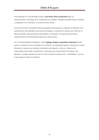 Gestión de las pymes


Una empresa con una identidad visual y una Marca bien construida logra un

reconocimiento y prestigio de sí misma para sus clientes. También proyecta mayor confianza
y aceptación en el mercado, y aumento de las ventas.


Uno de los errores constantes entre los pequeños empresarios es ingresar al mercado sin la

existencia de una identidad visual que los respalde. La situación se agrava aún más con la

falta de gestión, desconocimiento del negocio, el mercado y el desinterés de buscar
asesoramiento de profesionales expertos en estos temas.


En un mercado global competitivo: donde Pymes, Mypes y pequeñas empresas tienen

acceso a ingresar a otros mercados en el exterior, es importante poseer una Marca la cual se

diferencie y exprese sus atributos inherentes del producto o servicio. Cada vez se

comercializa más vender sensaciones y soluciones que comercializar el producto. Por

ejemplo, si vendes zapatos de cuero no solo vendes el producto sino ´durabilidad´ y eso es
lo que esperan recibir tus clientes.




                                               86
 