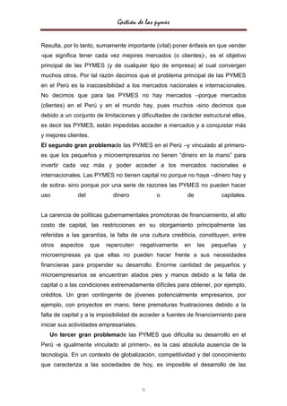 Gestión de las pymes


Resulta, por lo tanto, sumamente importante (vital) poner énfasis en que vender
-que significa tener cada vez mejores mercados (o clientes)-, es el objetivo
principal de las PYMES (y de cualquier tipo de empresa) al cual convergen
muchos otros. Por tal razón decimos que el problema principal de las PYMES
en el Perú es la inaccesibilidad a los mercados nacionales e internacionales.
No decimos que para las PYMES no hay mercados –porque mercados
(clientes) en el Perú y en el mundo hay, pues muchos -sino decimos que
debido a un conjunto de limitaciones y dificultades de carácter estructural ellas,
es decir las PYMES, están impedidas acceder a mercados y a conquistar más
y mejores clientes.
El segundo gran problemade las PYMES en el Perú –y vinculado al primero-
es que los pequeños y microempresarios no tienen “dinero en la mano” para
invertir cada vez más y poder acceder a los mercados nacionales e
internacionales. Las PYMES no tienen capital no porque no haya –dinero hay y
de sobra- sino porque por una serie de razones las PYMES no pueden hacer
uso           del             dinero           o          de            capitales.


La carencia de políticas gubernamentales promotoras de financiamiento, el alto
costo de capital, las restricciones en su otorgamiento principalmente las
referidas a las garantías, la falta de una cultura crediticia, constituyen, entre
otros   aspectos      que   repercuten   negativamente   en    las   pequeñas   y
microempresas ya que ellas no pueden hacer frente a sus necesidades
financieras para propender su desarrollo. Enorme cantidad de pequeños y
microempresarios se encuentran atados pies y manos debido a la falta de
capital o a las condiciones extremadamente difíciles para obtener, por ejemplo,
créditos. Un gran contingente de jóvenes potencialmente empresarios, por
ejemplo, con proyectos en mano, tiene prematuras frustraciones debido a la
falta de capital y a la imposibilidad de acceder a fuentes de financiamiento para
iniciar sus actividades empresariales.
   Un tercer gran problemade las PYMES que dificulta su desarrollo en el
Perú -e igualmente vinculado al primero-, es la casi absoluta ausencia de la
tecnología. En un contexto de globalización, competitividad y del conocimiento
que caracteriza a las sociedades de hoy, es imposible el desarrollo de las



                                         9
 