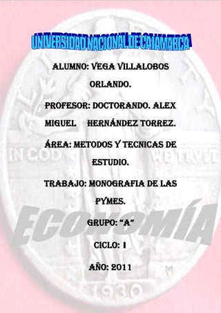 Gestión de las pymes




 ALUMNO: VEGA Villalobos
         ORLANDO.

PROFESOR: DOCTORANDO. ALEX
MIGUEL   HERNÁNDEZ TORREZ.

ÁREA: METODOS Y TECNICAS DE
          ESTUDIO.

TRABAJO: MONOGRAFIA DE LAS
           PYMES.

         GRUPO: “A”

          CICLO: 1

         AÑO: 2011


                  1
 