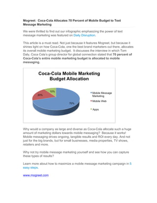 Mogreet: Coca-Cola Allocates 70 Percent of Mobile Budget to Text
Message Marketing

We were thrilled to find out our infographic emphasizing the power of text
message marketing was featured on Daily Disruption.

This article is a must read. Not just because it features Mogreet, but because it
shines light on how Coca-Cola, one the best brand marketers out there, allocates
its overall mobile marketing budget. It discusses the interview in which Tom
Daly, Coca Cola’s group director for global connection stated that 70 percent of
Coca-Cola’s entire mobile marketing budget is allocated to mobile
messaging.




Why would a company as large and diverse as Coca-Cola allocate such a huge
amount of marketing dollars towards mobile messaging? Because it works!
Mobile messaging drives ongoing, tangible results and ROI every day. And not
just for the big brands, but for small businesses, media properties, TV shows,
retailers and more.

Why not try mobile message marketing yourself and see how you can capture
these types of results?

Learn more about how to maximize a mobile message marketing campaign in 5
easy steps.

www.mogreet.com
	
  
 