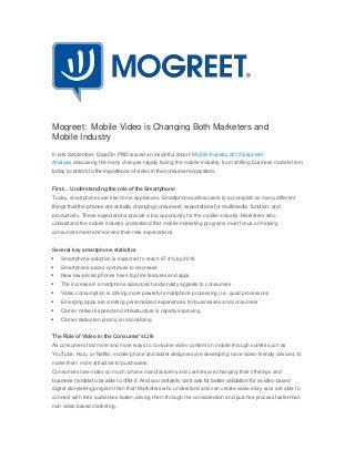 Mogreet: Mobile Video is Changing Both Marketers and
Mobile Industry
In late September, GigaOm PRO issued an insightful report, Mobile Industry 2012 Segment
Analysis discussing the many changes rapidly facing the mobile industry, from shifting business models from
today’s carriers to the importance of video in the consumer ecosystem.


First… Understanding the role of the Smartphone
Today, smartphones are like home appliances. Smartphones allow users to accomplish so many different
things that the phones are actually changing consumers’ expectations for multimedia, function, and
productivity. These expectations provide a big opportunity for the mobile industry. Marketers who
understand the mobile industry understand that mobile marketing programs must focus on helping
consumers meet and exceed their new expectations.


Several key smartphone statistics
   Smartphone adoption is expected to reach 67.4% by 2016
   Smartphone prices continues to decrease
   New low-priced phones have top line features and apps
   The increase in smartphone advanced functionality appeals to consumers
   Video consumption is driving more powerful smartphone processing (i.e. quad processors)
   Emerging apps are creating personalized experiences for businesses and consumers
   Carrier network speed and infrastructure is rapidly improving
   Carrier data-plan pricing is rationalizing


The Role of Video in the Consumer’s Life
As consumers find more and more ways to consume video content on mobile through outlets such as
YouTube, Hulu, or Netflix, mobile phone and tablet designers are developing more video-friendly devices, to
make them more attractive to purchasers.
Consumers love video so much, phone manufacturers and carriers are changing their offerings and
business models to be able to offer it. And you certainly can’t ask for better validation for a video-based
digital storytelling program than that! Marketers who understand and can create video story arcs are able to
connect with their audiences faster, driving them through the consideration and purchse process faster than
non-video based marketing.
 
