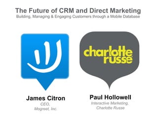 The Future of CRM and Direct Marketing Building, Managing & Engaging Customers through a Mobile Database James Citron CEO,  Mogreet, Inc. Paul Hollowell Interactive Marketing,  Charlotte Russe 