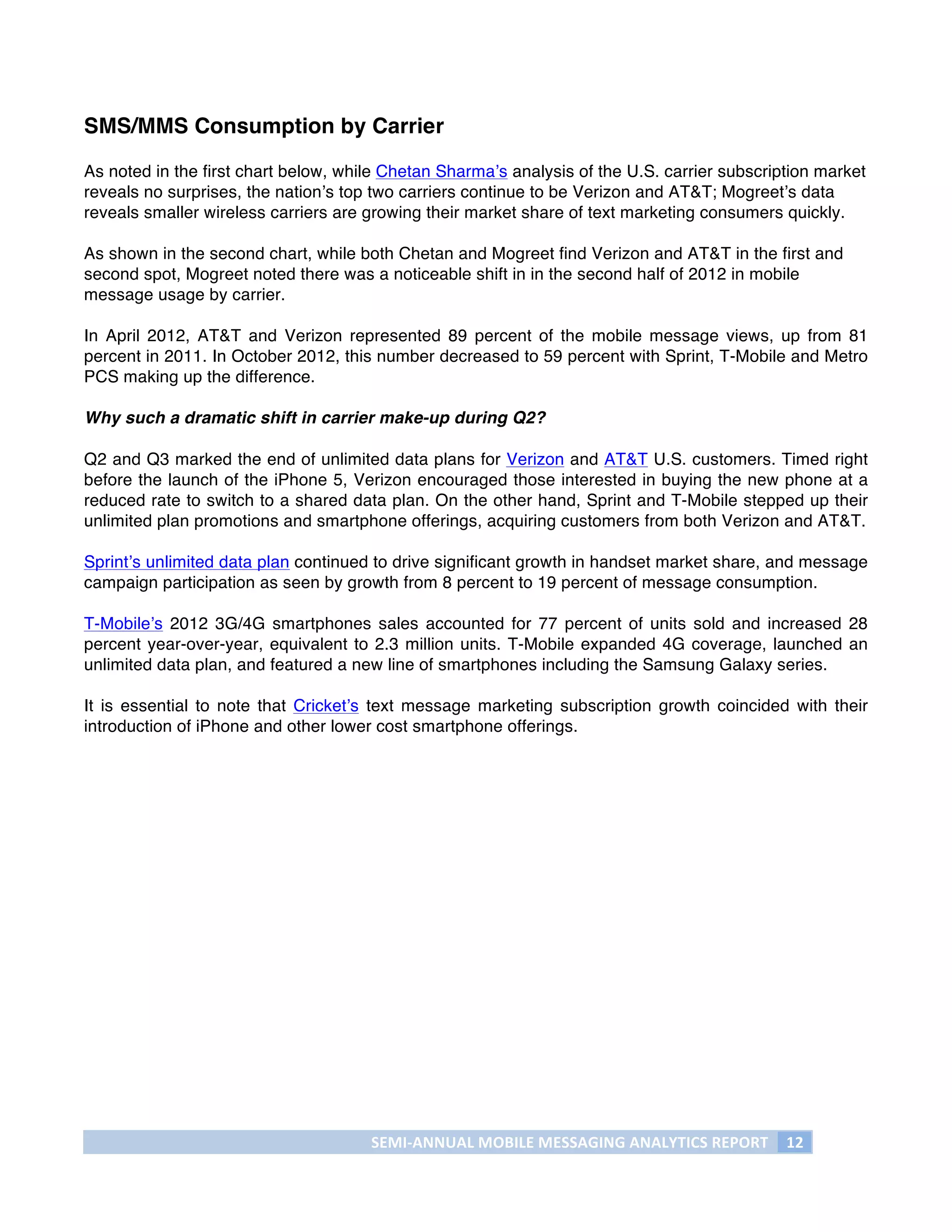 SMS/MMS Consumption by Carrier

As noted in the first chart below, while Chetan Sharma’s analysis of the U.S. carrier subscription market
reveals no surprises, the nation’s top two carriers continue to be Verizon and AT&T; Mogreet’s data
reveals smaller wireless carriers are growing their market share of text marketing consumers quickly.

As shown in the second chart, while both Chetan and Mogreet find Verizon and AT&T in the first and
second spot, Mogreet noted there was a noticeable shift in in the second half of 2012 in mobile
message usage by carrier.

In April 2012, AT&T and Verizon represented 89 percent of the mobile message views, up from 81
percent in 2011. In October 2012, this number decreased to 59 percent with Sprint, T-Mobile and Metro
PCS making up the difference.

Why such a dramatic shift in carrier make-up during Q2?

Q2 and Q3 marked the end of unlimited data plans for Verizon and AT&T U.S. customers. Timed right
before the launch of the iPhone 5, Verizon encouraged those interested in buying the new phone at a
reduced rate to switch to a shared data plan. On the other hand, Sprint and T-Mobile stepped up their
unlimited plan promotions and smartphone offerings, acquiring customers from both Verizon and AT&T.

Sprint’s unlimited data plan continued to drive significant growth in handset market share, and message
campaign participation as seen by growth from 8 percent to 19 percent of message consumption.

T-Mobile’s 2012 3G/4G smartphones sales accounted for 77 percent of units sold and increased 28
percent year-over-year, equivalent to 2.3 million units. T-Mobile expanded 4G coverage, launched an
unlimited data plan, and featured a new line of smartphones including the Samsung Galaxy series.

It is essential to note that Cricket’s text message marketing subscription growth coincided with their
introduction of iPhone and other lower cost smartphone offerings.




                                      SEMI-­‐ANNUAL	
  MOBILE	
  MESSAGING	
  ANALYTICS	
  REPORT	
   12	
  
	
  
 