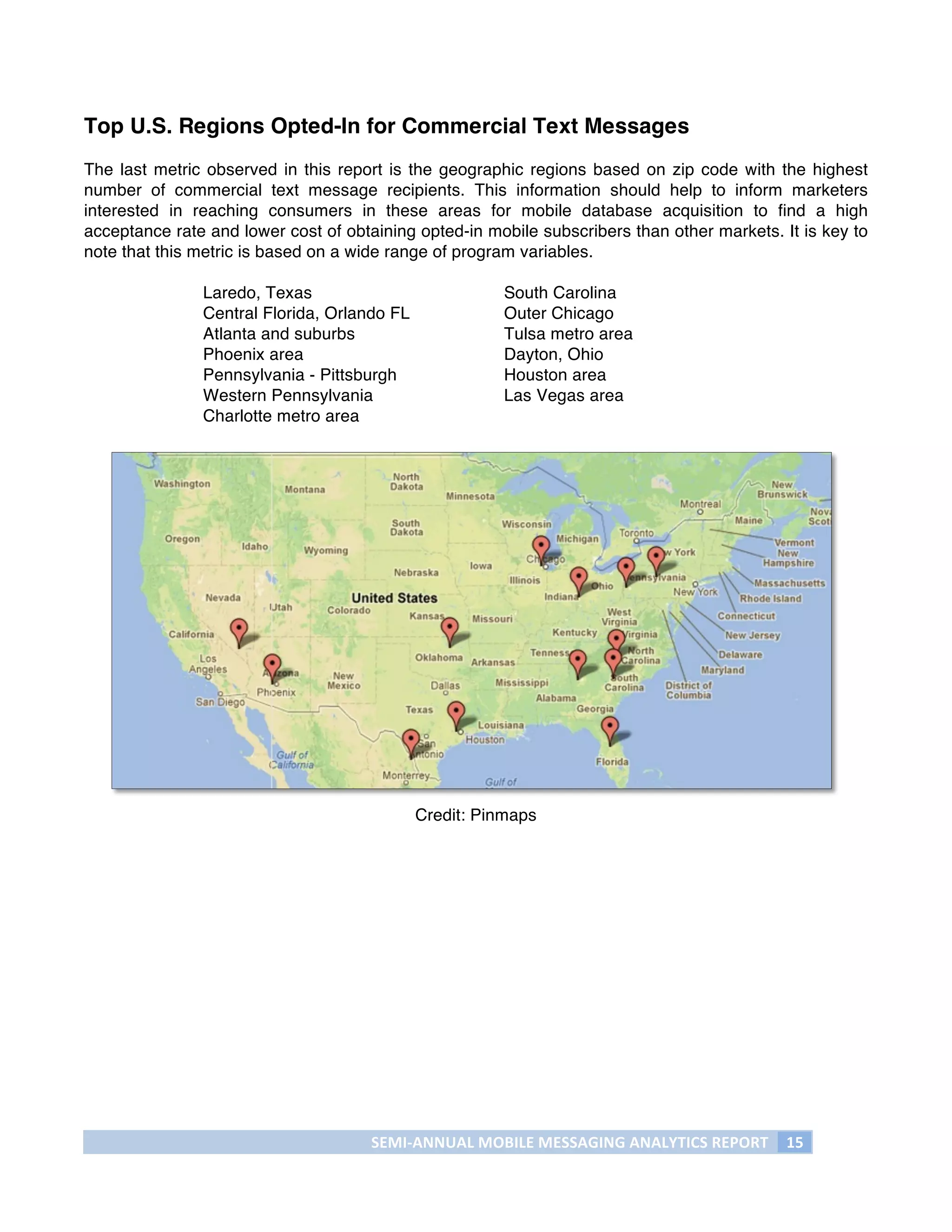 Top U.S. Regions Opted-In for Commercial Text Messages
The last metric observed in this report is the geographic regions based on zip code with the highest
number of commercial text message recipients. This information should help to inform marketers
interested in reaching consumers in these areas for mobile database acquisition to find a high
acceptance rate and lower cost of obtaining opted-in mobile subscribers than other markets. It is key to
note that this metric is based on a wide range of program variables.

               Laredo, Texas                               South Carolina
               Central Florida, Orlando FL                 Outer Chicago
               Atlanta and suburbs                         Tulsa metro area
               Phoenix area                                Dayton, Ohio
               Pennsylvania - Pittsburgh                   Houston area
               Western Pennsylvania                        Las Vegas area
               Charlotte metro area




                                             Credit: Pinmaps




                                      SEMI-­‐ANNUAL	
  MOBILE	
  MESSAGING	
  ANALYTICS	
  REPORT	
   15	
  
	
  
 