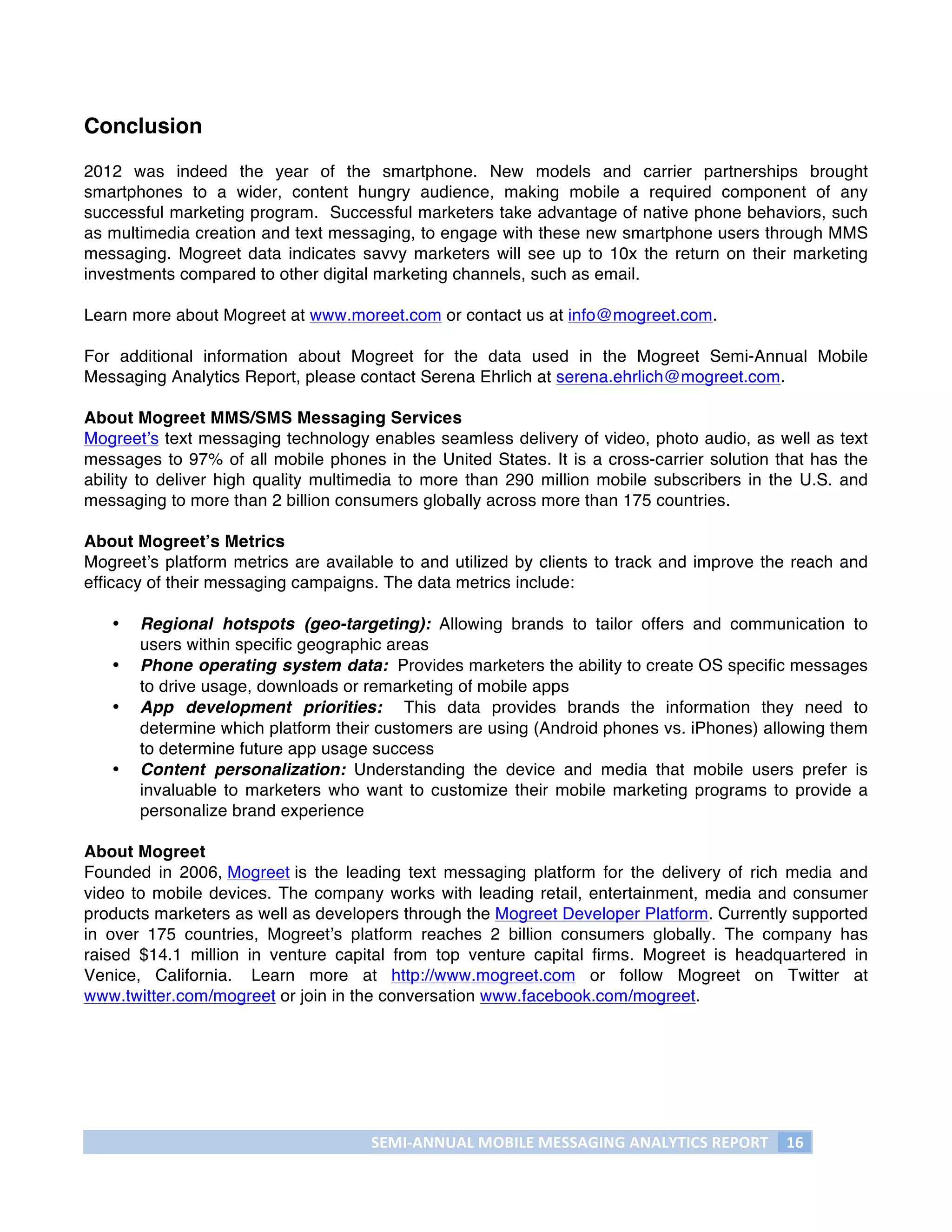 Conclusion

2012 was indeed the year of the smartphone. New models and carrier partnerships brought
smartphones to a wider, content hungry audience, making mobile a required component of any
successful marketing program. Successful marketers take advantage of native phone behaviors, such
as multimedia creation and text messaging, to engage with these new smartphone users through MMS
messaging. Mogreet data indicates savvy marketers will see up to 10x the return on their marketing
investments compared to other digital marketing channels, such as email.

Learn more about Mogreet at www.moreet.com or contact us at info@mogreet.com.

For additional information about Mogreet for the data used in the Mogreet Semi-Annual Mobile
Messaging Analytics Report, please contact Serena Ehrlich at serena.ehrlich@mogreet.com.

About Mogreet MMS/SMS Messaging Services
Mogreet’s text messaging technology enables seamless delivery of video, photo audio, as well as text
messages to 97% of all mobile phones in the United States. It is a cross-carrier solution that has the
ability to deliver high quality multimedia to more than 290 million mobile subscribers in the U.S. and
messaging to more than 2 billion consumers globally across more than 175 countries.

About Mogreet’s Metrics
Mogreet’s platform metrics are available to and utilized by clients to track and improve the reach and
efficacy of their messaging campaigns. The data metrics include:

       •   Regional hotspots (geo-targeting): Allowing brands to tailor offers and communication to
           users within specific geographic areas
       •   Phone operating system data: Provides marketers the ability to create OS specific messages
           to drive usage, downloads or remarketing of mobile apps
       •   App development priorities: This data provides brands the information they need to
           determine which platform their customers are using (Android phones vs. iPhones) allowing them
           to determine future app usage success
       •   Content personalization: Understanding the device and media that mobile users prefer is
           invaluable to marketers who want to customize their mobile marketing programs to provide a
           personalize brand experience

About Mogreet
Founded in 2006, Mogreet is the leading text messaging platform for the delivery of rich media and
video to mobile devices. The company works with leading retail, entertainment, media and consumer
products marketers as well as developers through the Mogreet Developer Platform. Currently supported
in over 175 countries, Mogreet’s platform reaches 2 billion consumers globally. The company has
raised $14.1 million in venture capital from top venture capital firms. Mogreet is headquartered in
Venice, California. Learn more at http://www.mogreet.com or follow Mogreet on Twitter at
www.twitter.com/mogreet or join in the conversation www.facebook.com/mogreet.




                                        SEMI-­‐ANNUAL	
  MOBILE	
  MESSAGING	
  ANALYTICS	
  REPORT	
   16	
  
	
  
 