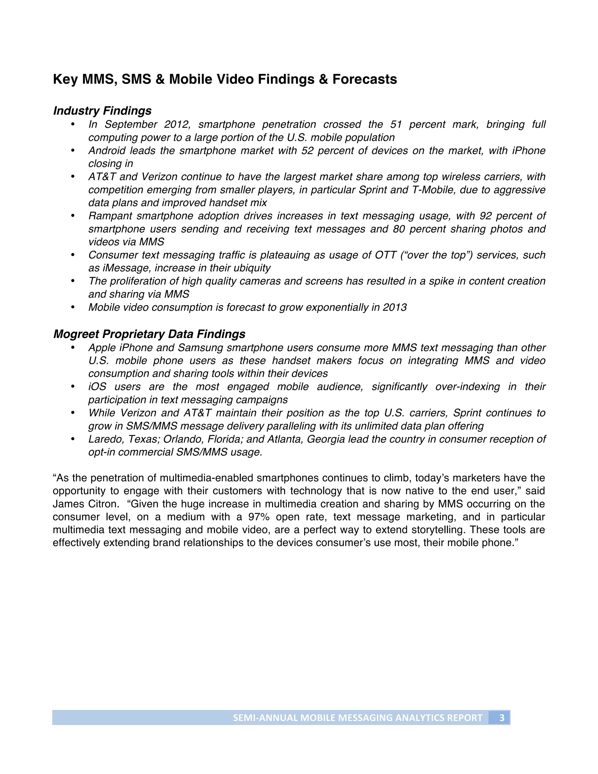 Key MMS, SMS & Mobile Video Findings & Forecasts

Industry Findings
       •   In September 2012, smartphone penetration crossed the 51 percent mark, bringing full
           computing power to a large portion of the U.S. mobile population
       •   Android leads the smartphone market with 52 percent of devices on the market, with iPhone
           closing in
       •   AT&T and Verizon continue to have the largest market share among top wireless carriers, with
           competition emerging from smaller players, in particular Sprint and T-Mobile, due to aggressive
           data plans and improved handset mix
       •   Rampant smartphone adoption drives increases in text messaging usage, with 92 percent of
           smartphone users sending and receiving text messages and 80 percent sharing photos and
           videos via MMS
       •   Consumer text messaging traffic is plateauing as usage of OTT (“over the top”) services, such
           as iMessage, increase in their ubiquity
       •   The proliferation of high quality cameras and screens has resulted in a spike in content creation
           and sharing via MMS
       •   Mobile video consumption is forecast to grow exponentially in 2013

Mogreet Proprietary Data Findings
       •   Apple iPhone and Samsung smartphone users consume more MMS text messaging than other
           U.S. mobile phone users as these handset makers focus on integrating MMS and video
           consumption and sharing tools within their devices
       •   iOS users are the most engaged mobile audience, significantly over-indexing in their
           participation in text messaging campaigns
       •   While Verizon and AT&T maintain their position as the top U.S. carriers, Sprint continues to
           grow in SMS/MMS message delivery paralleling with its unlimited data plan offering
       •   Laredo, Texas; Orlando, Florida; and Atlanta, Georgia lead the country in consumer reception of
           opt-in commercial SMS/MMS usage.

“As the penetration of multimedia-enabled smartphones continues to climb, today’s marketers have the
opportunity to engage with their customers with technology that is now native to the end user,” said
James Citron. “Given the huge increase in multimedia creation and sharing by MMS occurring on the
consumer level, on a medium with a 97% open rate, text message marketing, and in particular
multimedia text messaging and mobile video, are a perfect way to extend storytelling. These tools are
effectively extending brand relationships to the devices consumer’s use most, their mobile phone.”




                                         SEMI-­‐ANNUAL	
  MOBILE	
  MESSAGING	
  ANALYTICS	
  REPORT	
     3	
  
	
  
 