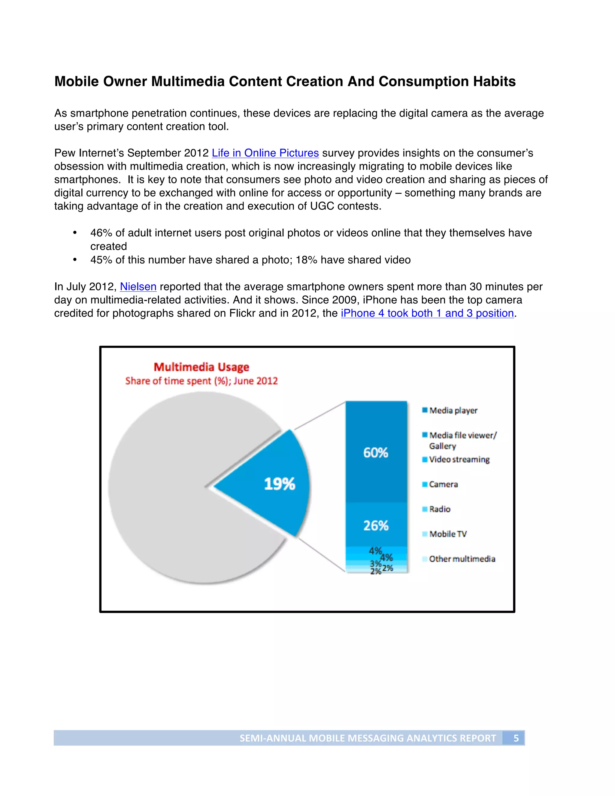 Mobile Owner Multimedia Content Creation And Consumption Habits

As smartphone penetration continues, these devices are replacing the digital camera as the average
user’s primary content creation tool.

Pew Internet’s September 2012 Life in Online Pictures survey provides insights on the consumer’s
obsession with multimedia creation, which is now increasingly migrating to mobile devices like
smartphones. It is key to note that consumers see photo and video creation and sharing as pieces of
digital currency to be exchanged with online for access or opportunity – something many brands are
taking advantage of in the creation and execution of UGC contests.

       •   46% of adult internet users post original photos or videos online that they themselves have
           created
       •   45% of this number have shared a photo; 18% have shared video

In July 2012, Nielsen reported that the average smartphone owners spent more than 30 minutes per
day on multimedia-related activities. And it shows. Since 2009, iPhone has been the top camera
credited for photographs shared on Flickr and in 2012, the iPhone 4 took both 1 and 3 position.




                                         SEMI-­‐ANNUAL	
  MOBILE	
  MESSAGING	
  ANALYTICS	
  REPORT	
     5	
  
	
  
 