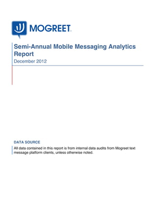 Semi-Annual Mobile Messaging Analytics
Report
December 2012




DATA SOURCE
All data contained in this report is from internal data audits from Mogreet text
message platform clients, unless otherwise noted.
 