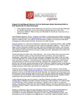 Mogreet UnveilsMogreet Express, the First Multimedia Mobile Marketing Platform
Built Specifically for Small Businesses

        Using Mogreet Express,Small Businesses Can Send Text, Picture and Video Messages
        to a Mobile Subscriber List and Track Mobile Marketing Results in Real Time
        Self-Service Platform Makes It Easy and Affordable for Businesses to Quickly Set-up
        Mobile Campaigns

LOS ANGELES (March19, 2013) – Mogreet, the leader in multimedia-based mobile messaging,
today announcedthe launch of Mogreet Express, a first-of-its-kind self-service text messaging
platform enabling small- and medium-sized businesses (SMBs) to use text and multimedia
messaging to communicate with their customers on mobile devices.

Mogreet Express is an extension of Mogreet’s enterprise text marketing solution, offering SMBs
an innovative way to communicate with their customers.Mogreet’s platform – which is able to
reach 2 billion consumers andused by major retail and entertainment brands – will now give
SMB owners the ability to use the same trusted services to effectively reach their consumers.
Using Mogreet Express,businesses can build a mobile customer databaseand drive sales with
brandedpromotional offers.

“Small businesses are faced with a big challenge – how to drive sales when most consumers
have short attention spans, are less brand loyal than ever before, and are resistant to
advertising,” said James Citron, CEO and cofounder of Mogreet.“Our belief is that the most
successful approach is to create powerful messages and deliver them to the one device that
every consumer is glued to – the mobile phone. Using Express, we’ve given small business
ownersthe power to deliver powerful marketing messages with engaging photos or videos
directly into the hands, purses and pockets of their customers. Business owners using Mogreet
Express will not only benefit from its ease-of-use, but also its ability to drive sales, increase
repeat purchases, build loyalty and attract new customers.”

Creating a text message program using Mogreet Express is quick and easy. Users simply
create an account at http://express.mogreet.com, choose a keyword and promote themobile
program in store, on the Web and across social channels. As customers join the program and
the business’s mobile database begins to grow, they can start crafting and sending messages
to incentivize and invite repeat visits and purchases. Mogreet Express also includesa variety
ofreporting tools and metrics to track program process and overall success.

“Using Mogreet Express was a no-brainer,” said Paul Hollowell, founding member of LUX
Tanning Spa in Dallaswho has been trying the services as a beta customer. “In order to build
my new business, and to increase my revenues, I needed a way to reach my customers
quickly, and nothing is faster than text. With Mogreet Express, I can log in anywhere, type my
message, attachan image or video and send it via text message to thousands of customers, all
at one time.”

Boasting a 98 percent open rate and redemption rates of up to 45 percent,SMS/MMS text
messaging is the most effective mobile marketing channel. Mogreet Expressenables
businesses to integrate SMS/MMS messaging into their existing marketing programs, and
businesses have an immediate and engaging way to reach their audience.Mogreet Express
 