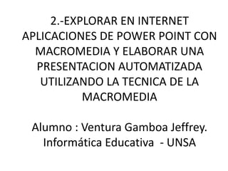 2.-EXPLORAR EN INTERNET
APLICACIONES DE POWER POINT CON
MACROMEDIA Y ELABORAR UNA
PRESENTACION AUTOMATIZADA
UTILIZANDO LA TECNICA DE LA
MACROMEDIA
Alumno : Ventura Gamboa Jeffrey.
Informática Educativa - UNSA
 