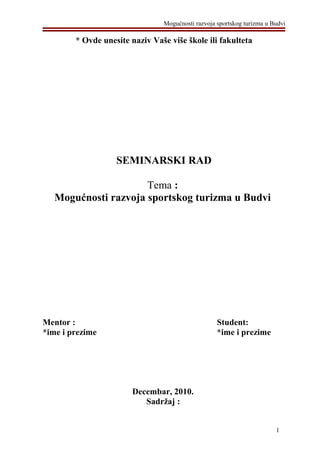 Mogućnosti razvoja sportskog turizma u Budvi
* Ovde unesite naziv Vaše više škole ili fakulteta
SEMINARSKI RAD
Tema :
Mogućnosti razvoja sportskog turizma u Budvi
Mentor : Student:
*ime i prezime *ime i prezime
Decembar, 2010.
Sadržaj :
1
 