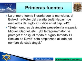  La primera fuente literaria que la menciona, el
Eshkol ha-Kofer del caraíta Judá Hadasí (de
mediados del siglo XII), dice en el cap. 242:
 "Siete nombres de ángeles preceden la mezuzá:
Miguel, Gabriel, etc... ¡El tetragrammaton te
protege! Y de igual modo el signo llamado 'El
Escudo de David' está emplazado al lado del
nombre de cada ángel.”
Kehilah Melech HakavodMoreh Mario Canales
 