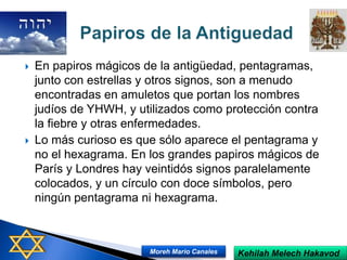  En papiros mágicos de la antigüedad, pentagramas,
junto con estrellas y otros signos, son a menudo
encontradas en amuletos que portan los nombres
judíos de YHWH, y utilizados como protección contra
la fiebre y otras enfermedades.
 Lo más curioso es que sólo aparece el pentagrama y
no el hexagrama. En los grandes papiros mágicos de
París y Londres hay veintidós signos paralelamente
colocados, y un círculo con doce símbolos, pero
ningún pentagrama ni hexagrama.
Kehilah Melech HakavodMoreh Mario Canales
 