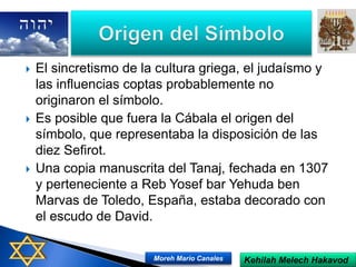  El sincretismo de la cultura griega, el judaísmo y
las influencias coptas probablemente no
originaron el símbolo.
 Es posible que fuera la Cábala el origen del
símbolo, que representaba la disposición de las
diez Sefirot.
 Una copia manuscrita del Tanaj, fechada en 1307
y perteneciente a Reb Yosef bar Yehuda ben
Marvas de Toledo, España, estaba decorado con
el escudo de David.
Kehilah Melech HakavodMoreh Mario Canales
 