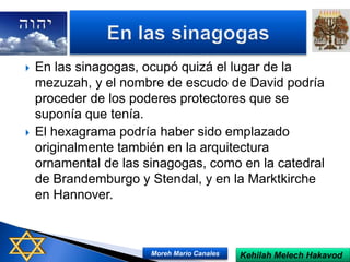  En las sinagogas, ocupó quizá el lugar de la
mezuzah, y el nombre de escudo de David podría
proceder de los poderes protectores que se
suponía que tenía.
 El hexagrama podría haber sido emplazado
originalmente también en la arquitectura
ornamental de las sinagogas, como en la catedral
de Brandemburgo y Stendal, y en la Marktkirche
en Hannover.
Kehilah Melech HakavodMoreh Mario Canales
 