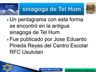  Un pentagrama con esta forma
se encontró en la antigua
sinagoga de Tel Hum.
 Fue publicado por Jose Eduardo
Pineda Reyes del Centro Escolar
RFC Usulutan
Kehilah Melech HakavodMoreh Mario Canales
 