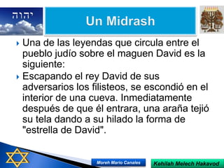 Una de las leyendas que circula entre el
pueblo judío sobre el maguen David es la
siguiente:
 Escapando el rey David de sus
adversarios los filisteos, se escondió en el
interior de una cueva. Inmediatamente
después de que él entrara, una araña tejió
su tela dando a su hilado la forma de
"estrella de David".
Kehilah Melech HakavodMoreh Mario Canales
 