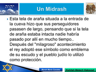  Esta tela de araña situada a la entrada de
la cueva hizo que sus perseguidores
pasasen de largo, pensando que si la tela
de araña estaba intacta nadie habría
pasado por allí en mucho tiempo..
Después del "milagroso" acontecimiento
el rey adoptó ese símbolo como emblema
de su escudo y el pueblo judío lo utilizó
como protección.
Kehilah Melech HakavodMoreh Mario Canales
 