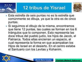  Esta estrella de seis puntas no es la estrella que
comúnmente se dibuja, ya que la otra es de cinco
puntas.
 Si seguimos el dibujo de la misma, encontramos
que tiene 12 puntas, las cuales se forman en los 6
triángulos que lo componen. Esto representa las
doce tribus del pueblo judío, los hijos de Jacob, el
Patriarca. Todos ellas encierran un espacio, el
cual representa la forma en que acampaban los
Hijos de Israel en el desierto. En el centro estaba
el Santuario con los Levitas y Kohanim.
Kehilah Melech HakavodMoreh Mario Canales
 