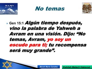  Gen 15:1 Algún tiempo después,
vino la palabra de Yahweh a
Avram en una visión. Dijo: “No
temas, Avram, yo soy un
escudo para ti; tu recompensa
será muy grande”.
Kehilah Melech HakavodMoreh Mario Canales
 