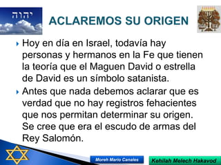  Hoy en día en Israel, todavía hay
personas y hermanos en la Fe que tienen
la teoría que el Maguen David o estrella
de David es un símbolo satanista.
 Antes que nada debemos aclarar que es
verdad que no hay registros fehacientes
que nos permitan determinar su origen.
Se cree que era el escudo de armas del
Rey Salomón.
Kehilah Melech HakavodMoreh Mario Canales
 