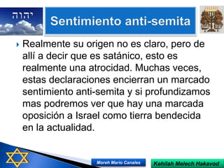  Realmente su origen no es claro, pero de
allí a decir que es satánico, esto es
realmente una atrocidad. Muchas veces,
estas declaraciones encierran un marcado
sentimiento anti-semita y si profundizamos
mas podremos ver que hay una marcada
oposición a Israel como tierra bendecida
en la actualidad.
Kehilah Melech HakavodMoreh Mario Canales
 