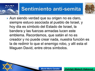  Aun siendo verdad que su origen no es claro,
siempre estuvo asociada al pueblo de Israel, y
hoy día es símbolo del Estado de Israel, la
bandera y las fuerzas armadas lucen este
emblema. Recordemos, que satán el no es
creador y no puede crear nada, nuestra función es
la de redimir lo que el enemigo robo, y allí esta el
Maguen David, entre otros símbolos.
Kehilah Melech HakavodMoreh Mario Canales
 