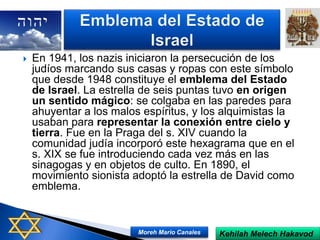  En 1941, los nazis iniciaron la persecución de los
judíos marcando sus casas y ropas con este símbolo
que desde 1948 constituye el emblema del Estado
de Israel. La estrella de seis puntas tuvo en origen
un sentido mágico: se colgaba en las paredes para
ahuyentar a los malos espíritus, y los alquimistas la
usaban para representar la conexión entre cielo y
tierra. Fue en la Praga del s. XIV cuando la
comunidad judía incorporó este hexagrama que en el
s. XIX se fue introduciendo cada vez más en las
sinagogas y en objetos de culto. En 1890, el
movimiento sionista adoptó la estrella de David como
emblema.
Kehilah Melech HakavodMoreh Mario Canales
 