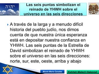  A través de la larga y a menudo difícil
historia del pueblo judío, nos dimos
cuenta de que nuestra única esperanza
está en depositar nuestra confianza en
YHWH. Las seis puntas de la Estrella de
David simbolizan el reinado de YHWH
sobre el universo en las seis direcciones:
norte, sur, este, oeste, arriba y abajo
Kehilah Melech HakavodMoreh Mario Canales
 