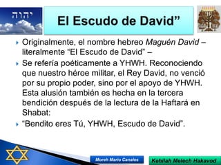  Originalmente, el nombre hebreo Maguén David –
literalmente “El Escudo de David” –
 Se refería poéticamente a YHWH. Reconociendo
que nuestro héroe militar, el Rey David, no venció
por su propio poder, sino por el apoyo de YHWH.
Esta alusión también es hecha en la tercera
bendición después de la lectura de la Haftará en
Shabat:
 “Bendito eres Tú, YHWH, Escudo de David”.
Kehilah Melech HakavodMoreh Mario Canales
 