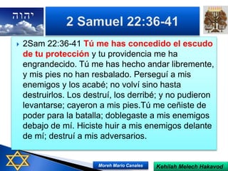  2Sam 22:36-41 Tú me has concedido el escudo
de tu protección y tu providencia me ha
engrandecido. Tú me has hecho andar libremente,
y mis pies no han resbalado. Perseguí a mis
enemigos y los acabé; no volví sino hasta
destruirlos. Los destruí, los derribé; y no pudieron
levantarse; cayeron a mis pies.Tú me ceñiste de
poder para la batalla; doblegaste a mis enemigos
debajo de mí. Hiciste huir a mis enemigos delante
de mí; destruí a mis adversarios.
Kehilah Melech HakavodMoreh Mario Canales
 