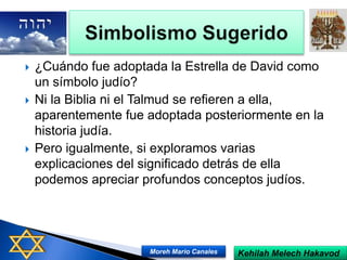  ¿Cuándo fue adoptada la Estrella de David como
un símbolo judío?
 Ni la Biblia ni el Talmud se refieren a ella,
aparentemente fue adoptada posteriormente en la
historia judía.
 Pero igualmente, si exploramos varias
explicaciones del significado detrás de ella
podemos apreciar profundos conceptos judíos.
Kehilah Melech HakavodMoreh Mario Canales
 