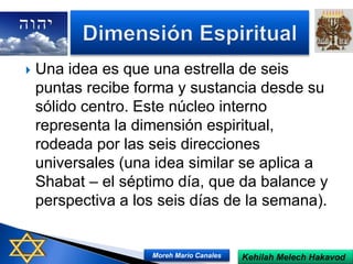  Una idea es que una estrella de seis
puntas recibe forma y sustancia desde su
sólido centro. Este núcleo interno
representa la dimensión espiritual,
rodeada por las seis direcciones
universales (una idea similar se aplica a
Shabat – el séptimo día, que da balance y
perspectiva a los seis días de la semana).
Kehilah Melech HakavodMoreh Mario Canales
 