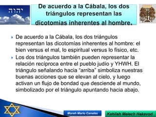  De acuerdo a la Cábala, los dos triángulos
representan las dicotomías inherentes al hombre: el
bien versus el mal, lo espiritual versus lo físico, etc.
 Los dos triángulos también pueden representar la
relación recíproca entre el pueblo judío y YHWH. El
triángulo señalando hacia “arriba” simboliza nuestras
buenas acciones que se elevan al cielo, y luego
activan un flujo de bondad que desciende al mundo,
simbolizado por el triángulo apuntando hacia abajo.
Kehilah Melech HakavodMoreh Mario Canales
 