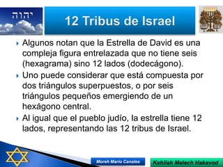  Algunos notan que la Estrella de David es una
compleja figura entrelazada que no tiene seis
(hexagrama) sino 12 lados (dodecágono).
 Uno puede considerar que está compuesta por
dos triángulos superpuestos, o por seis
triángulos pequeños emergiendo de un
hexágono central.
 Al igual que el pueblo judío, la estrella tiene 12
lados, representando las 12 tribus de Israel.
Kehilah Melech HakavodMoreh Mario Canales
 
