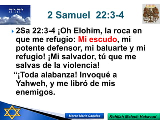  2Sa 22:3-4 ¡Oh Elohim, la roca en
que me refugio: Mi escudo, mi
potente defensor, mi baluarte y mi
refugio! ¡Mi salvador, tú que me
salvas de la violencia!
“¡Toda alabanza! Invoqué a
Yahweh, y me libró de mis
enemigos.
Kehilah Melech HakavodMoreh Mario Canales
 
