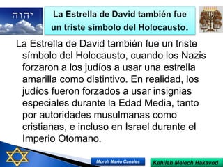 La Estrella de David también fue un triste
símbolo del Holocausto, cuando los Nazis
forzaron a los judíos a usar una estrella
amarilla como distintivo. En realidad, los
judíos fueron forzados a usar insignias
especiales durante la Edad Media, tanto
por autoridades musulmanas como
cristianas, e incluso en Israel durante el
Imperio Otomano.
Kehilah Melech HakavodMoreh Mario Canales
 